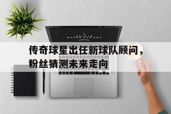 关于传奇球星出任新球队顾问,粉丝猜测未来走向的信息