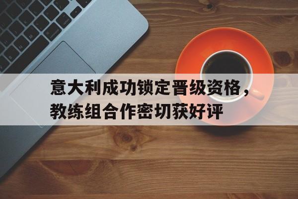 意大利成功锁定晋级资格，教练组合作密切获好评的简单介绍