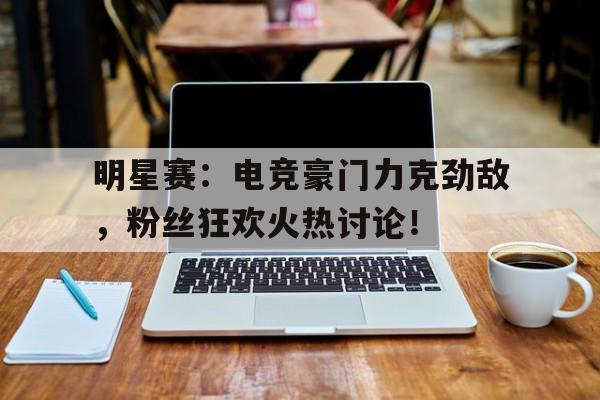 明星赛：电竞豪门力克劲敌，粉丝狂欢火热讨论！