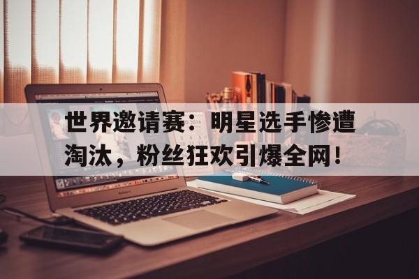 世界邀请赛：明星选手惨遭淘汰，粉丝狂欢引爆全网！