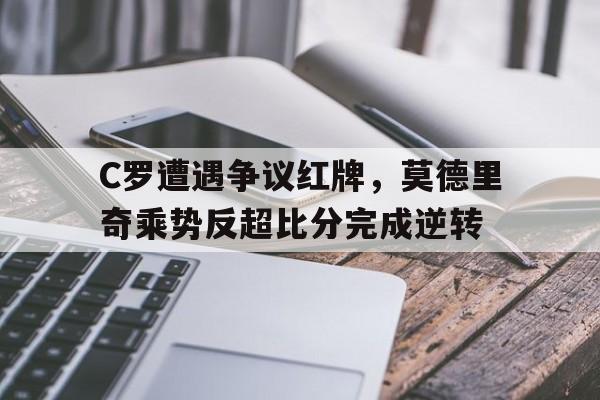 C罗遭遇争议红牌，莫德里奇乘势反超比分完成逆转过去三年,c罗和莫德里奇对金球奖和世界足球先生实现