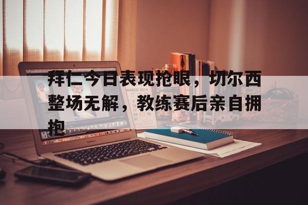 拜仁今日表现抢眼，切尔西整场无解，教练赛后亲自拥抱拜仁 切尔西 欧冠