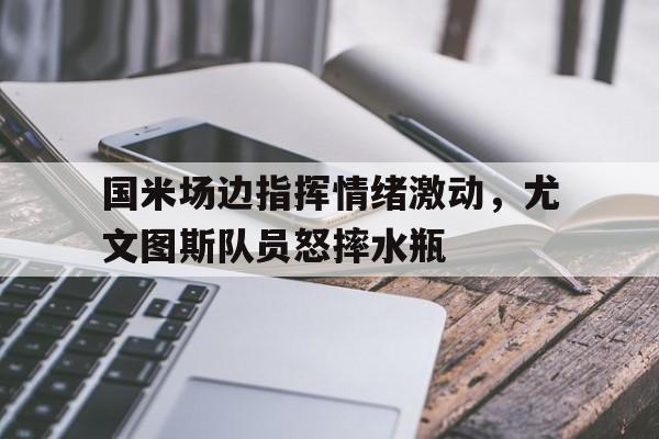 国米场边指挥情绪激动，尤文图斯队员怒摔水瓶